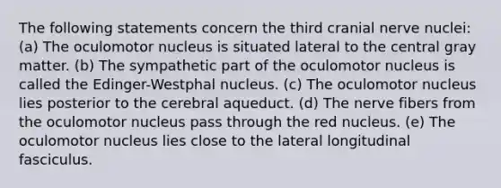 The following statements concern the third cranial nerve nuclei: (a) The oculomotor nucleus is situated lateral to the central gray matter. (b) The sympathetic part of the oculomotor nucleus is called the Edinger-Westphal nucleus. (c) The oculomotor nucleus lies posterior to the cerebral aqueduct. (d) The nerve fibers from the oculomotor nucleus pass through the red nucleus. (e) The oculomotor nucleus lies close to the lateral longitudinal fasciculus.