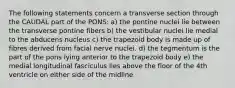 The following statements concern a transverse section through the CAUDAL part of the PONS: a) the pontine nuclei lie between the transverse pontine fibers b) the vestibular nuclei lie medial to the abducens nucleus c) the trapezoid body is made up of fibres derived from facial nerve nuclei. d) the tegmentum is the part of the pons lying anterior to the trapezoid body e) the medial longitudinal fasciculus lies above the floor of the 4th ventricle on either side of the midline