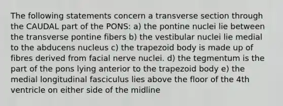 The following statements concern a transverse section through the CAUDAL part of the PONS: a) the pontine nuclei lie between the transverse pontine fibers b) the vestibular nuclei lie medial to the abducens nucleus c) the trapezoid body is made up of fibres derived from facial nerve nuclei. d) the tegmentum is the part of the pons lying anterior to the trapezoid body e) the medial longitudinal fasciculus lies above the floor of the 4th ventricle on either side of the midline