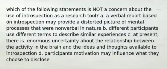 which of the following statements is NOT a concern about the use of introspection as a research tool? a. a verbal report based on introspection may provide a distorted picture of mental processes that were nonverbal in nature b. different participants use different terms to describe similar experiences c. at present, there is. enormous uncertainty about the relationship between the activity in the brain and the ideas and thoughts available to introspection d. participants motivation may influence what they choose to disclose