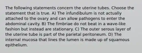 The following statements concern the uterine tubes. Choose the statement that is true. A) The infundibulum is not actually attached to the ovary and can allow pathogens to enter the abdominal cavity. B) The fimbriae do not beat in a wave-like fashion but instead are stationary. C) The outer serous layer of the uterine tube is part of the parietal peritoneum. D) The internal mucosa that lines the lumen is made up of squamous epithelium.