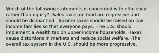 Which of the following statements is concerned with efficiency rather than equity? -Sales taxes on food are regressive and should be dismantled. -Income taxes should be raised on low-income families so that everyone pays. -The U.S. should implement a wealth tax on upper-income households. -Taxes cause distortions in markets and reduce social welfare. -The overall tax system in the U.S. should be more progressive.