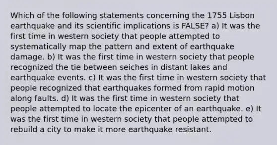 Which of the following statements concerning the 1755 Lisbon earthquake and its scientific implications is FALSE? a) It was the first time in western society that people attempted to systematically map the pattern and extent of earthquake damage. b) It was the first time in western society that people recognized the tie between seiches in distant lakes and earthquake events. c) It was the first time in western society that people recognized that earthquakes formed from rapid motion along faults. d) It was the first time in western society that people attempted to locate the epicenter of an earthquake. e) It was the first time in western society that people attempted to rebuild a city to make it more earthquake resistant.