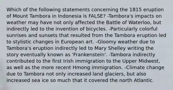 Which of the following statements concerning the 1815 eruption of Mount Tambora in Indonesia is FALSE? -Tambora's impacts on weather may have not only affected the Battle of Waterloo, but indirectly led to the invention of bicycles. -Particularly colorful sunrises and sunsets that resulted from the Tambora eruption led to stylistic changes in European art. -Gloomy weather due to Tambora's eruption indirectly led to Mary Shelley writing the story eventually known as 'Frankenstein'. -Tambora indirectly contributed to the first Irish immigration to the Upper Midwest, as well as the more recent Hmong immigration. -Climate change due to Tambora not only increased land glaciers, but also increased sea ice so much that it covered the north Atlantic.