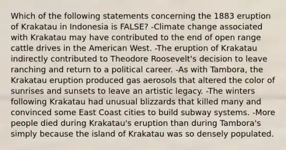 Which of the following statements concerning the 1883 eruption of Krakatau in Indonesia is FALSE? -Climate change associated with Krakatau may have contributed to the end of open range cattle drives in the American West. -The eruption of Krakatau indirectly contributed to Theodore Roosevelt's decision to leave ranching and return to a political career. -As with Tambora, the Krakatau eruption produced gas aerosols that altered the color of sunrises and sunsets to leave an artistic legacy. -The winters following Krakatau had unusual blizzards that killed many and convinced some East Coast cities to build subway systems. -More people died during Krakatau's eruption than during Tambora's simply because the island of Krakatau was so densely populated.