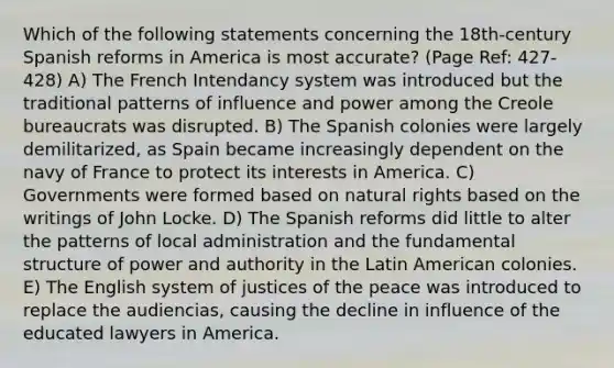 Which of the following statements concerning the 18th-century Spanish reforms in America is most accurate? (Page Ref: 427-428) A) The French Intendancy system was introduced but the traditional patterns of influence and power among the Creole bureaucrats was disrupted. B) The Spanish colonies were largely demilitarized, as Spain became increasingly dependent on the navy of France to protect its interests in America. C) Governments were formed based on natural rights based on the writings of John Locke. D) The Spanish reforms did little to alter the patterns of local administration and the fundamental structure of power and authority in the Latin American colonies. E) The English system of justices of the peace was introduced to replace the audiencias, causing the decline in influence of the educated lawyers in America.