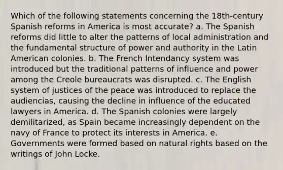 Which of the following statements concerning the 18th-century Spanish reforms in America is most accurate? a. The Spanish reforms did little to alter the patterns of local administration and the fundamental structure of power and authority in the Latin American colonies. b. The French Intendancy system was introduced but the traditional patterns of influence and power among the Creole bureaucrats was disrupted. c. The English system of justices of the peace was introduced to replace the audiencias, causing the decline in influence of the educated lawyers in America. d. The Spanish colonies were largely demilitarized, as Spain became increasingly dependent on the navy of France to protect its interests in America. e. Governments were formed based on natural rights based on the writings of John Locke.