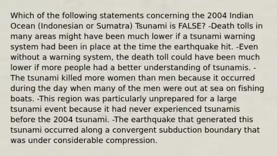 Which of the following statements concerning the 2004 Indian Ocean (Indonesian or Sumatra) Tsunami is FALSE? -Death tolls in many areas might have been much lower if a tsunami warning system had been in place at the time the earthquake hit. -Even without a warning system, the death toll could have been much lower if more people had a better understanding of tsunamis. -The tsunami killed more women than men because it occurred during the day when many of the men were out at sea on fishing boats. -This region was particularly unprepared for a large tsunami event because it had never experienced tsunamis before the 2004 tsunami. -The earthquake that generated this tsunami occurred along a convergent subduction boundary that was under considerable compression.