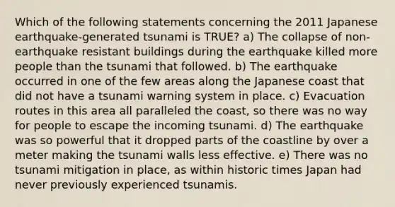 Which of the following statements concerning the 2011 Japanese earthquake-generated tsunami is TRUE? a) The collapse of non-earthquake resistant buildings during the earthquake killed more people than the tsunami that followed. b) The earthquake occurred in one of the few areas along the Japanese coast that did not have a tsunami warning system in place. c) Evacuation routes in this area all paralleled the coast, so there was no way for people to escape the incoming tsunami. d) The earthquake was so powerful that it dropped parts of the coastline by over a meter making the tsunami walls less effective. e) There was no tsunami mitigation in place, as within historic times Japan had never previously experienced tsunamis.