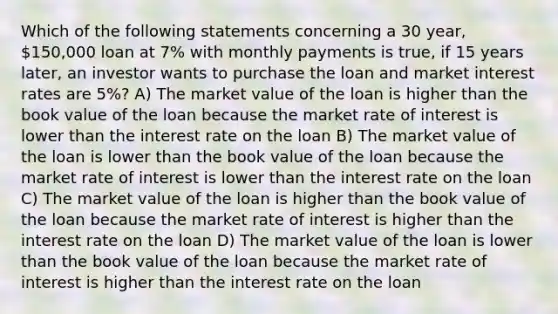 Which of the following statements concerning a 30 year, 150,000 loan at 7% with monthly payments is true, if 15 years later, an investor wants to purchase the loan and market interest rates are 5%? A) The market value of the loan is higher than the book value of the loan because the market rate of interest is lower than the interest rate on the loan B) The market value of the loan is lower than the book value of the loan because the market rate of interest is lower than the interest rate on the loan C) The market value of the loan is higher than the book value of the loan because the market rate of interest is higher than the interest rate on the loan D) The market value of the loan is lower than the book value of the loan because the market rate of interest is higher than the interest rate on the loan