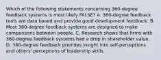 Which of the following statements concerning 360-degree feedback systems is most likely FALSE? A. 360-degree feedback tools are data based and provide good development feedback. B. Most 360-degree feedback systems are designed to make comparisons between people. C. Research shows that firms with 360-degree feedback systems had a drop in shareholder value. D. 360-degree feedback provides insight into self-perceptions and others' perceptions of leadership skills.