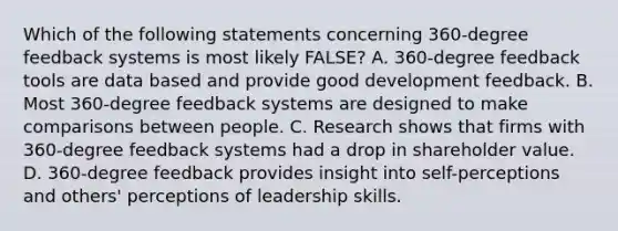 Which of the following statements concerning 360-degree feedback systems is most likely FALSE? A. 360-degree feedback tools are data based and provide good development feedback. B. Most 360-degree feedback systems are designed to make comparisons between people. C. Research shows that firms with 360-degree feedback systems had a drop in shareholder value. D. 360-degree feedback provides insight into self-perceptions and others' perceptions of leadership skills.