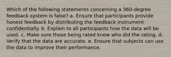 Which of the following statements concerning a 360-degree feedback system is false? a. Ensure that participants provide honest feedback by distributing the feedback instrument confidentially. b. Explain to all participants how the data will be used. c. Make sure those being rated know who did the rating. d. Verify that the data are accurate. e. Ensure that subjects can use the data to improve their performance.