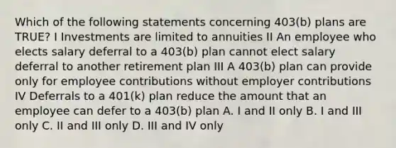 Which of the following statements concerning 403(b) plans are TRUE? I Investments are limited to annuities II An employee who elects salary deferral to a 403(b) plan cannot elect salary deferral to another retirement plan III A 403(b) plan can provide only for employee contributions without employer contributions IV Deferrals to a 401(k) plan reduce the amount that an employee can defer to a 403(b) plan A. I and II only B. I and III only C. II and III only D. III and IV only