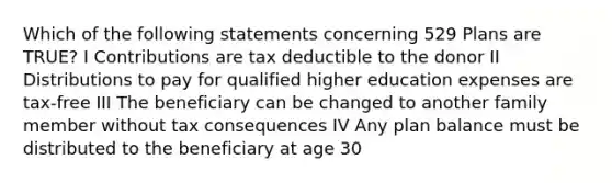 Which of the following statements concerning 529 Plans are TRUE? I Contributions are tax deductible to the donor II Distributions to pay for qualified higher education expenses are tax-free III The beneficiary can be changed to another family member without tax consequences IV Any plan balance must be distributed to the beneficiary at age 30