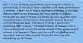 Which of the following statements concerning the abilities or personalities of individual team members and team performance is correct? -A team full of highly agreeable members is the most effective team when decisions are "high stakes" in nature .-Extraverts are most efficient at performing individualistic roles, increasing team performance. -The natural reaction to a low conscientiousness team member is to simply avoid them, increasing effectiveness. -A limited number of extraverts on a team is beneficial to both the social climate of the group as well as team effectiveness. -Team members with a high degree of agreeableness are likely to play the devil's advocate role, decreasing performance.