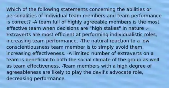 Which of the following statements concerning the abilities or personalities of individual team members and team performance is correct? -A team full of highly agreeable members is the most effective team when decisions are "high stakes" in nature .-Extraverts are most efficient at performing individualistic roles, increasing team performance. -The natural reaction to a low conscientiousness team member is to simply avoid them, increasing effectiveness. -A limited number of extraverts on a team is beneficial to both the social climate of the group as well as team effectiveness. -Team members with a high degree of agreeableness are likely to play the devil's advocate role, decreasing performance.