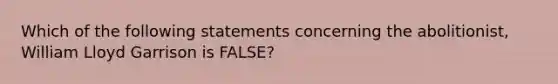 Which of the following statements concerning the abolitionist, William Lloyd Garrison is FALSE?