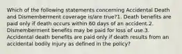 Which of the following statements concerning Accidental Death and Dismemberment coverage is/are true?1. Death benefits are paid only if death occurs within 60 days of an accident.2. Dismemberment benefits may be paid for loss of use.3. Accidental death benefits are paid only if death results from an accidental bodily injury as defined in the policy?