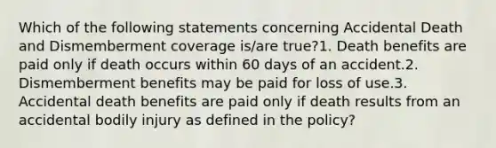 Which of the following statements concerning Accidental Death and Dismemberment coverage is/are true?1. Death benefits are paid only if death occurs within 60 days of an accident.2. Dismemberment benefits may be paid for loss of use.3. Accidental death benefits are paid only if death results from an accidental bodily injury as defined in the policy?