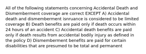 All of the following statements concerning Accidental Death and Dismemberment coverage are correct EXCEPT A) Accidental death and dismemberment isnruance is considered to be limited coverage B) Death benefits are paid only if death occurs within 24 hours of an accident C) Accidental death benefits are paid only if death results from accidental bodily injury as defined in the policy D) Dismemberment benefits are paid for certain disabilities that are presumed to be total and permanent