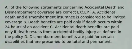 All of the following statements concerning Accidental Death and Dismemberment coverage are correct EXCEPT A. Accidental death and dismemberment insurance is considered to be limited coverage B. Death benefits are paid only if death occurs within 24 hours of an accident C. Accidental death benefits are paid only if death results from accidental bodily injury as defined in the policy D. Dismemberment benefits are paid for certain disabilities that are presumed to be total and permanent.