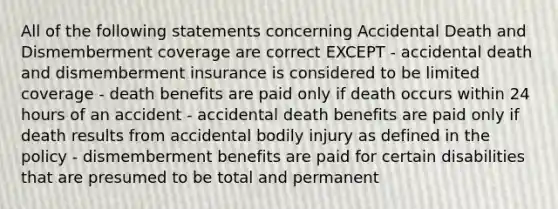 All of the following statements concerning Accidental Death and Dismemberment coverage are correct EXCEPT - accidental death and dismemberment insurance is considered to be limited coverage - death benefits are paid only if death occurs within 24 hours of an accident - accidental death benefits are paid only if death results from accidental bodily injury as defined in the policy - dismemberment benefits are paid for certain disabilities that are presumed to be total and permanent