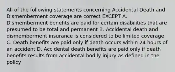 All of the following statements concerning Accidental Death and Dismemberment coverage are correct EXCEPT A. Dismemberment benefits are paid for certain disabilities that are presumed to be total and permanent B. Accidental death and dismemberment insurance is considered to be limited coverage C. Death benefits are paid only if death occurs within 24 hours of an accident D. Accidental death benefits are paid only if death benefits results from accidental bodily injury as defined in the policy