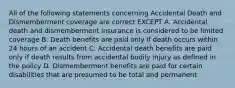 All of the following statements concerning Accidental Death and Dismemberment coverage are correct EXCEPT A. Accidental death and dismemberment insurance is considered to be limited coverage B. Death benefits are paid only if death occurs within 24 hours of an accident C. Accidental death benefits are paid only if death results from accidental bodily injury as defined in the policy D. Dismemberment benefits are paid for certain disabilities that are presumed to be total and permanent