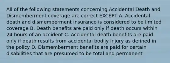 All of the following statements concerning Accidental Death and Dismemberment coverage are correct EXCEPT A. Accidental death and dismemberment insurance is considered to be limited coverage B. Death benefits are paid only if death occurs within 24 hours of an accident C. Accidental death benefits are paid only if death results from accidental bodily injury as defined in the policy D. Dismemberment benefits are paid for certain disabilities that are presumed to be total and permanent