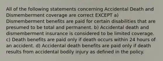 All of the following statements concerning Accidental Death and Dismemberment coverage are correct EXCEPT a) Dismemberment benefits are paid for certain disabilities that are presumed to be total and permanent. b) Accidental death and dismemberment insurance is considered to be limited coverage. c) Death benefits are paid only if death occurs within 24 hours of an accident. d) Accidental death benefits are paid only if death results from accidental bodily injury as defined in the policy.