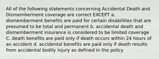 All of the following statements concerning Accidental Death and Dismemberment coverage are correct EXCEPT a. dismemberment benefits are paid for certain disabilities that are presumed to be total and permanent b. accidental death and dismemberment insurance is considered to be limited coverage C. death benefits are paid only if death occurs within 24 hours of an accident d. accidental benefits are paid only if death results from accidental bodily injury as defined in the policy