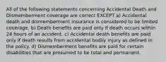 All of the following statements concerning Accidental Death and Dismemberment coverage are correct EXCEPT a) Accidental death and dismemberment insurance is considered to be limited coverage. b) Death benefits are paid only if death occurs within 24 hours of an accident. c) Accidental death benefits are paid only if death results from accidental bodily injury as defined in the policy. d) Dismemberment benefits are paid for certain disabilities that are presumed to be total and permanent.