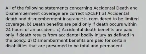 All of the following statements concerning Accidental Death and Dismemberment coverage are correct EXCEPT a) Accidental death and dismemberment insurance is considered to be limited coverage. b) Death benefits are paid only if death occurs within 24 hours of an accident. c) Accidental death benefits are paid only if death results from accidental bodily injury as defined in the policy. d) Dismemberment benefits are paid for certain disabilities that are presumed to be total and permanent.