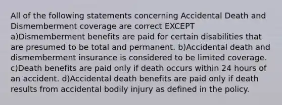 All of the following statements concerning Accidental Death and Dismemberment coverage are correct EXCEPT a)Dismemberment benefits are paid for certain disabilities that are presumed to be total and permanent. b)Accidental death and dismemberment insurance is considered to be limited coverage. c)Death benefits are paid only if death occurs within 24 hours of an accident. d)Accidental death benefits are paid only if death results from accidental bodily injury as defined in the policy.