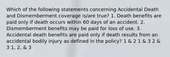 Which of the following statements concerning Accidental Death and Dismemberment coverage is/are true? 1. Death benefits are paid only if death occurs within 60 days of an accident. 2. Dismemberment benefits may be paid for loss of use. 3. Accidental death benefits are paid only if death results from an accidental bodily injury as defined in the policy? 1 & 2 1 & 3 2 & 3 1, 2, & 3