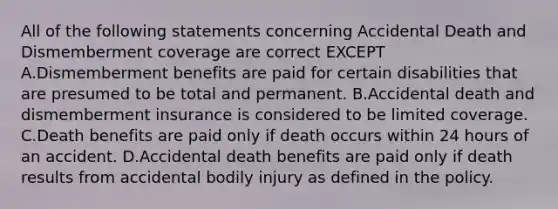 All of the following statements concerning Accidental Death and Dismemberment coverage are correct EXCEPT A.Dismemberment benefits are paid for certain disabilities that are presumed to be total and permanent. B.Accidental death and dismemberment insurance is considered to be limited coverage. C.Death benefits are paid only if death occurs within 24 hours of an accident. D.Accidental death benefits are paid only if death results from accidental bodily injury as defined in the policy.