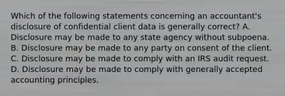 Which of the following statements concerning an accountant's disclosure of confidential client data is generally correct? A. Disclosure may be made to any state agency without subpoena. B. Disclosure may be made to any party on consent of the client. C. Disclosure may be made to comply with an IRS audit request. D. Disclosure may be made to comply with generally accepted accounting principles.