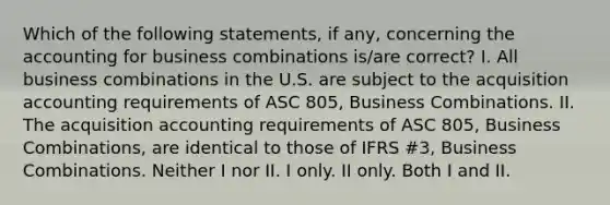 Which of the following statements, if any, concerning the accounting for business combinations is/are correct? I. All business combinations in the U.S. are subject to the acquisition accounting requirements of ASC 805, Business Combinations. II. The acquisition accounting requirements of ASC 805, Business Combinations, are identical to those of IFRS #3, Business Combinations. Neither I nor II. I only. II only. Both I and II.