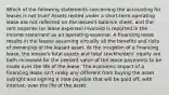 Which of the following statements concerning the accounting for leases is not true? Assets rented under a short-term operating lease are not reflected on the lessee's balance sheet, and the rent expense (or lease expense) involved is reported in the income statement as an operating expense. A financing lease results in the lessee assuming virtually all the benefits and risks of ownership of the leased asset. At the inception of a financing lease, the lessee's total assets and total stockholders' equity are both increased for the present value of the lease payments to be made over the life of the lease. The economic impact of a financing lease isn't really any different from buying the asset outright and signing a note payable that will be paid off, with interest, over the life of the asset.