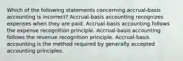 Which of the following statements concerning accrual-basis accounting is incorrect? Accrual-basis accounting recognizes expenses when they are paid. Accrual-basis accounting follows the expense recognition principle. Accrual-basis accounting follows the revenue recognition principle. Accrual-basis accounting is the method required by generally accepted accounting principles.