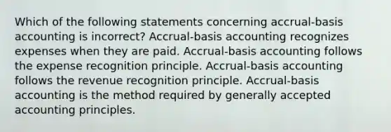 Which of the following statements concerning accrual-basis accounting is incorrect? Accrual-basis accounting recognizes expenses when they are paid. Accrual-basis accounting follows the expense recognition principle. Accrual-basis accounting follows the revenue recognition principle. Accrual-basis accounting is the method required by <a href='https://www.questionai.com/knowledge/kwjD9YtMH2-generally-accepted-accounting-principles' class='anchor-knowledge'>generally accepted accounting principles</a>.