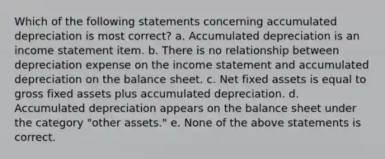 Which of the following statements concerning accumulated depreciation is most correct? a. Accumulated depreciation is an income statement item. b. There is no relationship between depreciation expense on the income statement and accumulated depreciation on the balance sheet. c. Net fixed assets is equal to gross fixed assets plus accumulated depreciation. d. Accumulated depreciation appears on the balance sheet under the category "other assets." e. None of the above statements is correct.