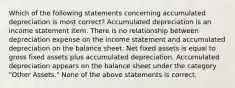 Which of the following statements concerning accumulated depreciation is most correct? Accumulated depreciation is an income statement item. There is no relationship between depreciation expense on the income statement and accumulated depreciation on the balance sheet. Net fixed assets is equal to gross fixed assets plus accumulated depreciation. Accumulated depreciation appears on the balance sheet under the category "Other Assets." None of the above statements is correct.