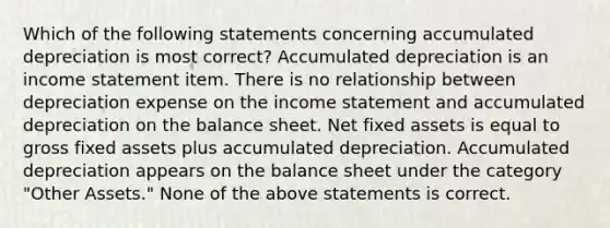 Which of the following statements concerning accumulated depreciation is most correct? Accumulated depreciation is an income statement item. There is no relationship between depreciation expense on the income statement and accumulated depreciation on the balance sheet. Net fixed assets is equal to gross fixed assets plus accumulated depreciation. Accumulated depreciation appears on the balance sheet under the category "Other Assets." None of the above statements is correct.