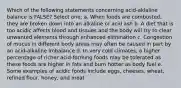 Which of the following statements concerning acid-aklaline balance is FALSE? Select one: a. When foods are combusted, they are broken down into an alkaline or acid ash b. A diet that is too acidic affects blood and tissues and the body will try to clear unwanted elements through enhanced elimination c. Congestion of mucus in different body areas may often be caused in part by an acid-alkaline imbalance d. In very cold climates, a higher percentage of richer acid-forming foods may be tolerated as these foods are higher in fats and burn hotter as body fuel e. Some examples of acidic foods include eggs, cheeses, wheat, refined flour, honey, and meat