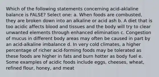 Which of the following statements concerning acid-aklaline balance is FALSE? Select one: a. When foods are combusted, they are broken down into an alkaline or acid ash b. A diet that is too acidic affects blood and tissues and the body will try to clear unwanted elements through enhanced elimination c. Congestion of mucus in different body areas may often be caused in part by an acid-alkaline imbalance d. In very cold climates, a higher percentage of richer acid-forming foods may be tolerated as these foods are higher in fats and burn hotter as body fuel e. Some examples of acidic foods include eggs, cheeses, wheat, refined flour, honey, and meat