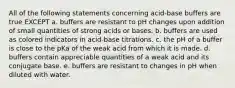 All of the following statements concerning acid-base buffers are true EXCEPT a. buffers are resistant to pH changes upon addition of small quantities of strong acids or bases. b. buffers are used as colored indicators in acid-base titrations. c. the pH of a buffer is close to the pKa of the weak acid from which it is made. d. buffers contain appreciable quantities of a weak acid and its conjugate base. e. buffers are resistant to changes in pH when diluted with water.