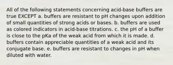 All of the following statements concerning acid-base buffers are true EXCEPT a. buffers are resistant to pH changes upon addition of small quantities of strong acids or bases. b. buffers are used as colored indicators in acid-base titrations. c. the pH of a buffer is close to the pKa of the weak acid from which it is made. d. buffers contain appreciable quantities of a weak acid and its conjugate base. e. buffers are resistant to changes in pH when diluted with water.