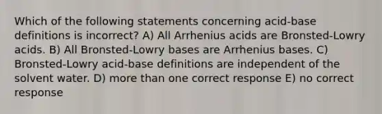 Which of the following statements concerning acid-base definitions is incorrect? A) All Arrhenius acids are Bronsted-Lowry acids. B) All Bronsted-Lowry bases are Arrhenius bases. C) Bronsted-Lowry acid-base definitions are independent of the solvent water. D) more than one correct response E) no correct response